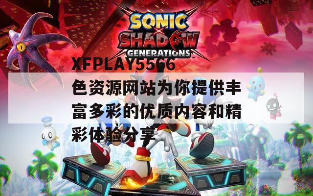 XFPLAY5566色资源网站为你提供丰富多彩的优质内容和精彩体验分享