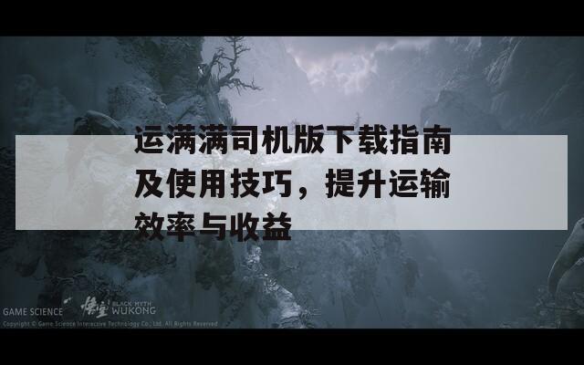 运满满司机版下载指南及使用技巧，提升运输效率与收益