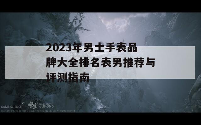 2023年男士手表品牌大全排名表男推荐与评测指南