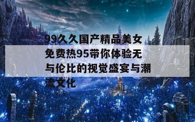 99久久国产精品美女免费热95带你体验无与伦比的视觉盛宴与潮流文化