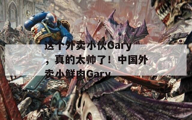 这个外卖小伙Gary，真的太帅了！中国外卖小鲜肉Gary