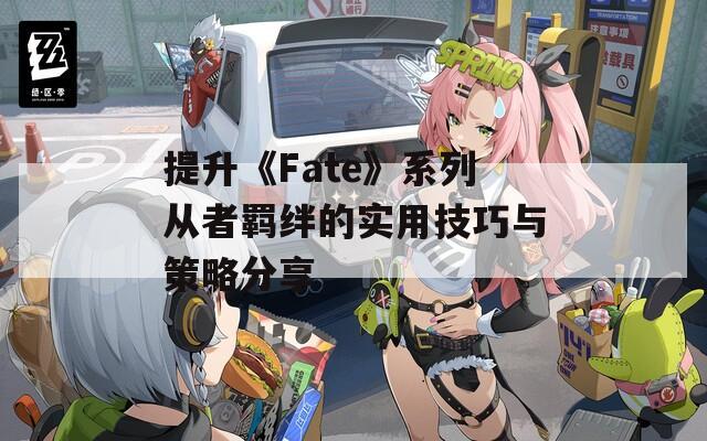 提升《Fate》系列从者羁绊的实用技巧与策略分享