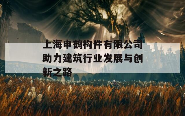 上海申鹤构件有限公司助力建筑行业发展与创新之路