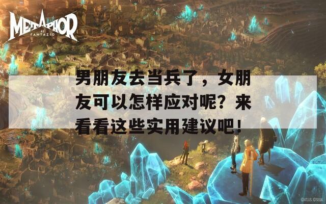 男朋友去当兵了，女朋友可以怎样应对呢？来看看这些实用建议吧！