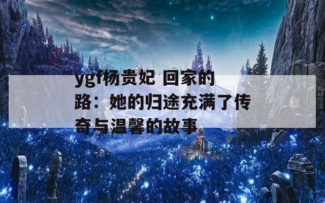 ygf杨贵妃 回家的路：她的归途充满了传奇与温馨的故事