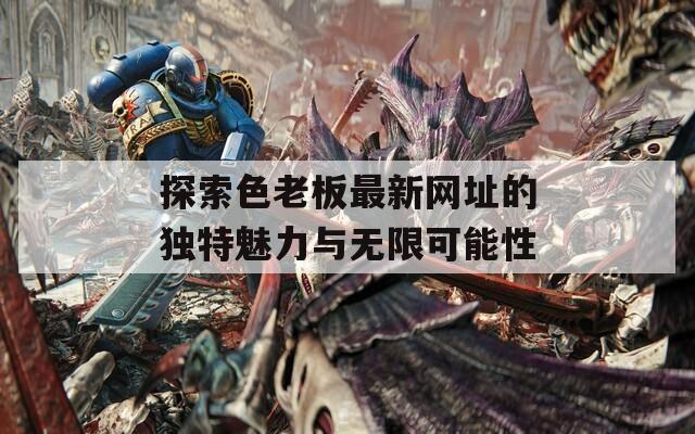 探索色老板最新网址的独特魅力与无限可能性