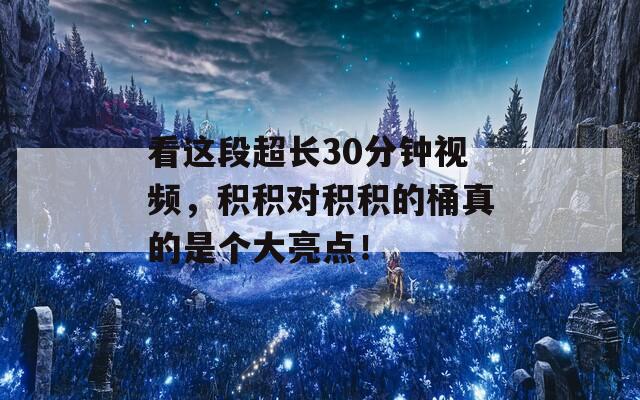 看这段超长30分钟视频，积积对积积的桶真的是个大亮点！