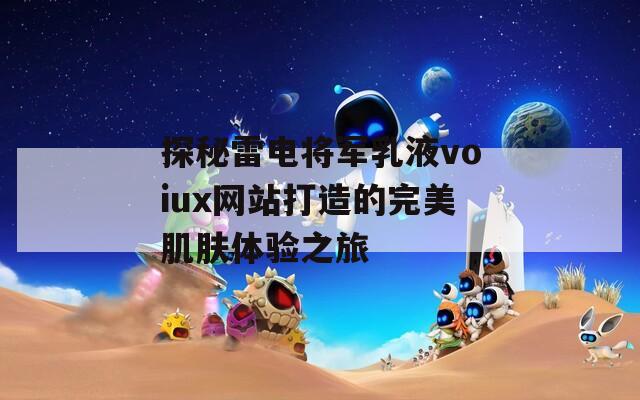 探秘雷电将军乳液voiux网站打造的完美肌肤体验之旅