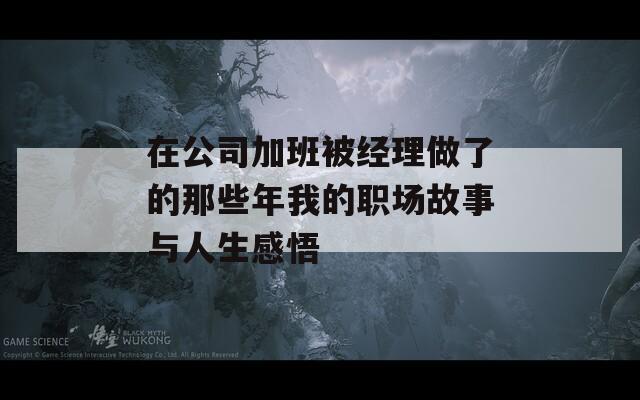 在公司加班被经理做了的那些年我的职场故事与人生感悟