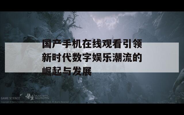 国产手机在线观看引领新时代数字娱乐潮流的崛起与发展