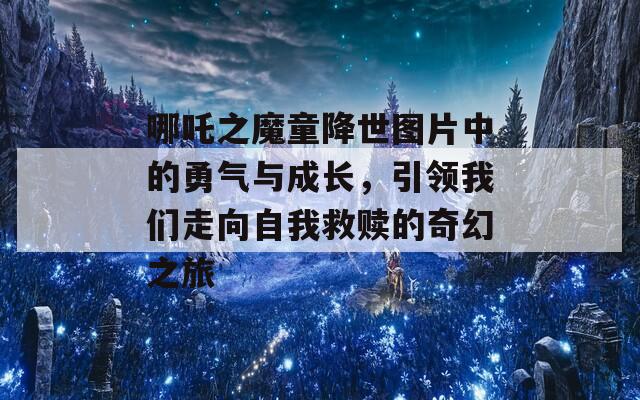 哪吒之魔童降世图片中的勇气与成长，引领我们走向自我救赎的奇幻之旅