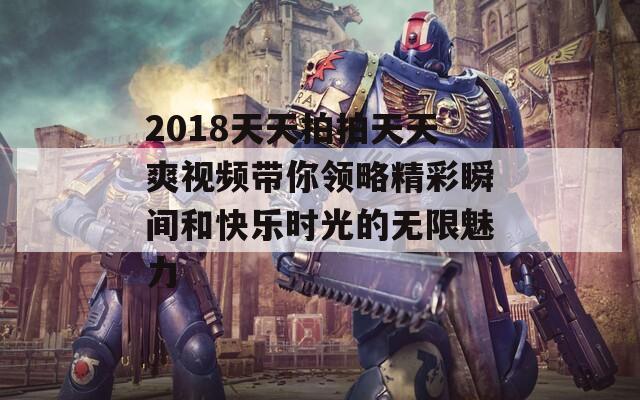 2018天天拍拍天天爽视频带你领略精彩瞬间和快乐时光的无限魅力