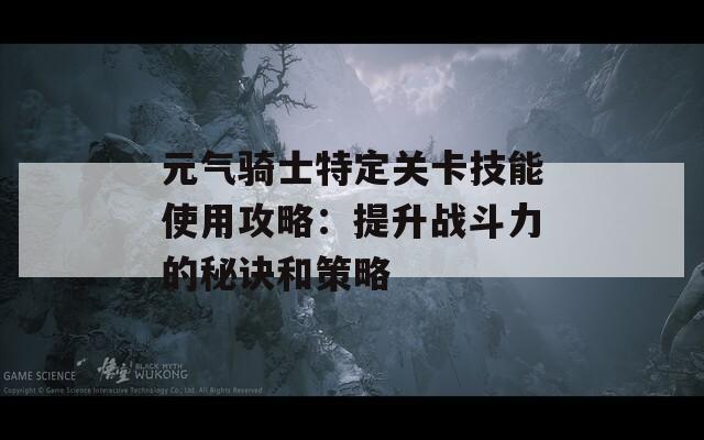 元气骑士特定关卡技能使用攻略：提升战斗力的秘诀和策略