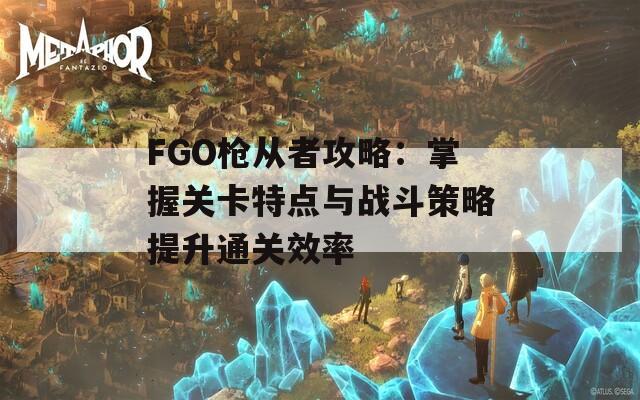 FGO枪从者攻略：掌握关卡特点与战斗策略提升通关效率