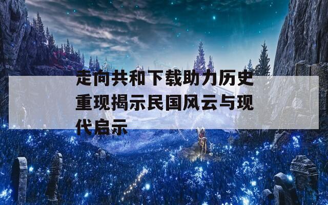 走向共和下载助力历史重现揭示民国风云与现代启示