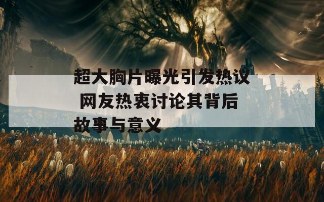 超大胸片曝光引发热议 网友热衷讨论其背后故事与意义