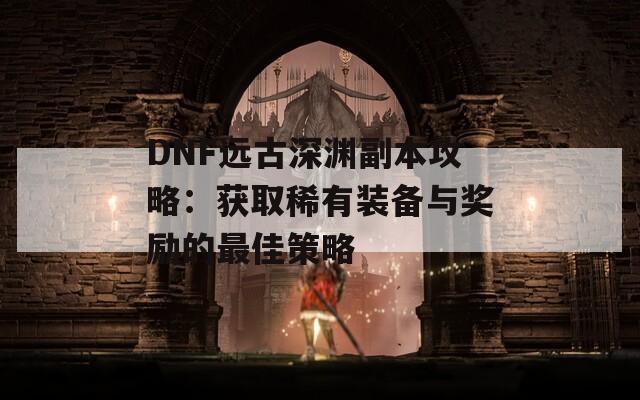 DNF远古深渊副本攻略：获取稀有装备与奖励的最佳策略