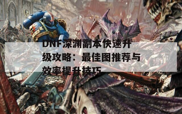 DNF深渊副本快速升级攻略：最佳图推荐与效率提升技巧