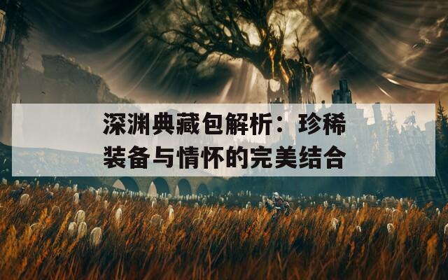 深渊典藏包解析：珍稀装备与情怀的完美结合