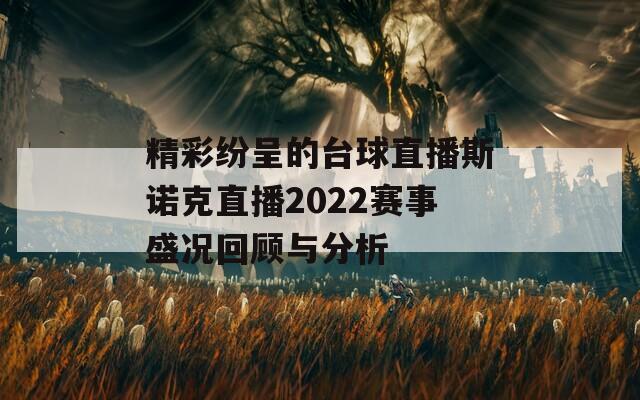 精彩纷呈的台球直播斯诺克直播2022赛事盛况回顾与分析