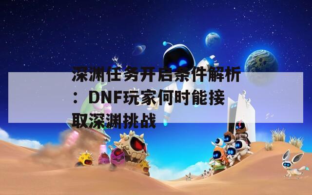 深渊任务开启条件解析：DNF玩家何时能接取深渊挑战