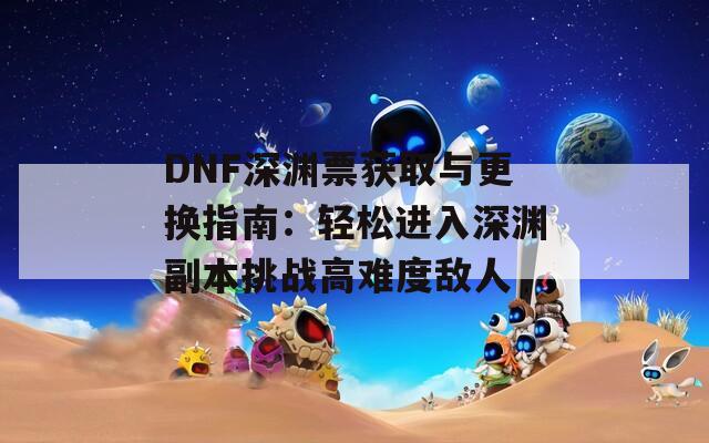 DNF深渊票获取与更换指南：轻松进入深渊副本挑战高难度敌人