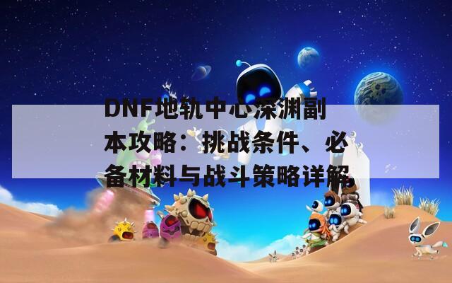 DNF地轨中心深渊副本攻略：挑战条件、必备材料与战斗策略详解