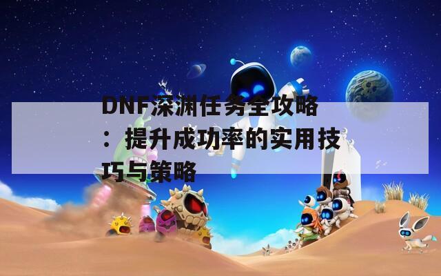 DNF深渊任务全攻略：提升成功率的实用技巧与策略