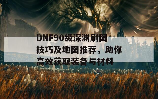 DNF90级深渊刷图技巧及地图推荐，助你高效获取装备与材料