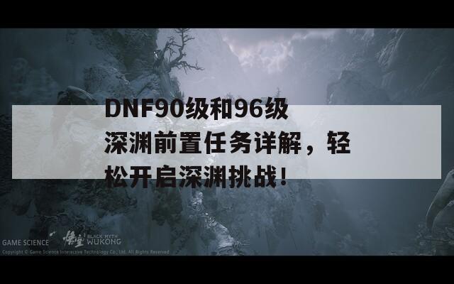 DNF90级和96级深渊前置任务详解，轻松开启深渊挑战！