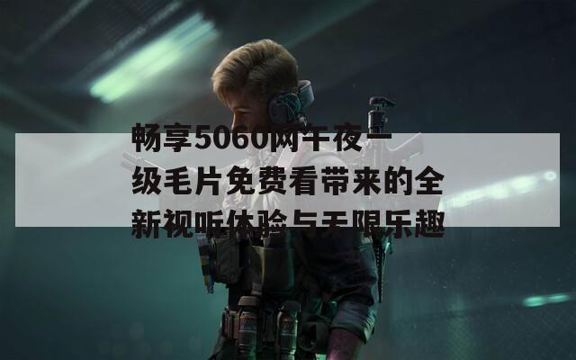 畅享5060网午夜一级毛片免费看带来的全新视听体验与无限乐趣