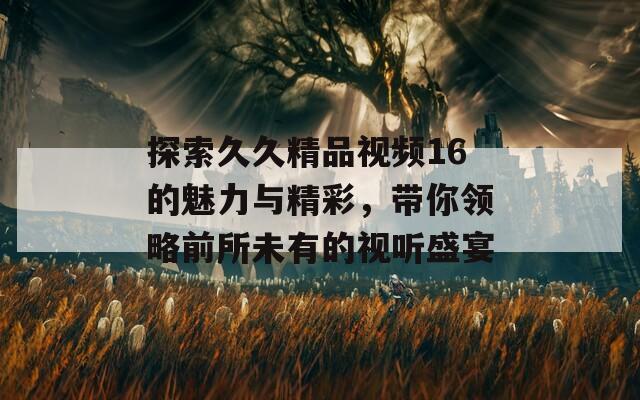 探索久久精品视频16的魅力与精彩，带你领略前所未有的视听盛宴