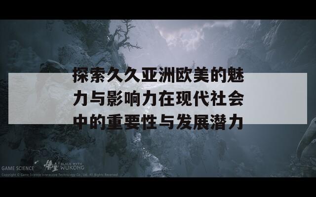 探索久久亚洲欧美的魅力与影响力在现代社会中的重要性与发展潜力