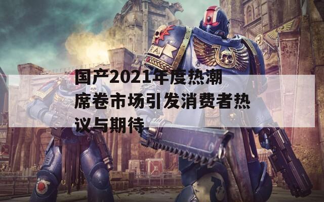 国产2021年度热潮席卷市场引发消费者热议与期待