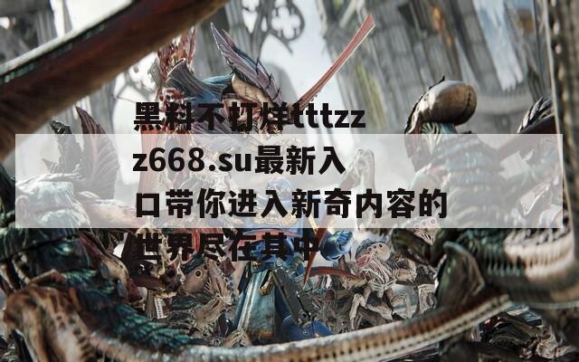 黑料不打烊tttzzz668.su最新入口带你进入新奇内容的世界尽在其中