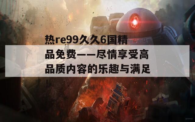 热re99久久6国精品免费——尽情享受高品质内容的乐趣与满足！