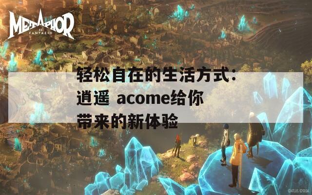 轻松自在的生活方式：逍遥 acome给你带来的新体验