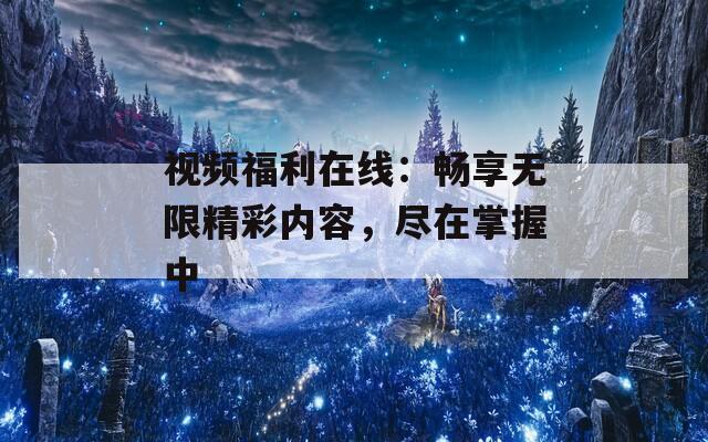 视频福利在线：畅享无限精彩内容，尽在掌握中