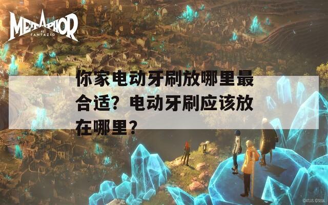 你家电动牙刷放哪里最合适？电动牙刷应该放在哪里？