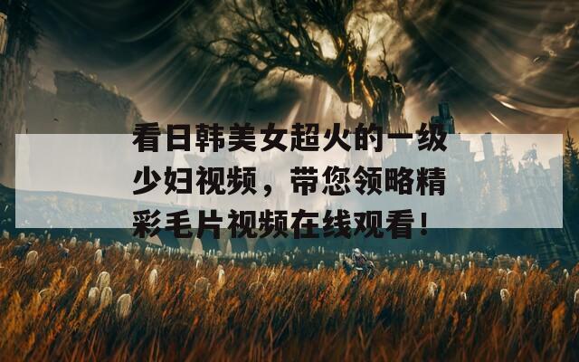 看日韩美女超火的一级少妇视频，带您领略精彩毛片视频在线观看！