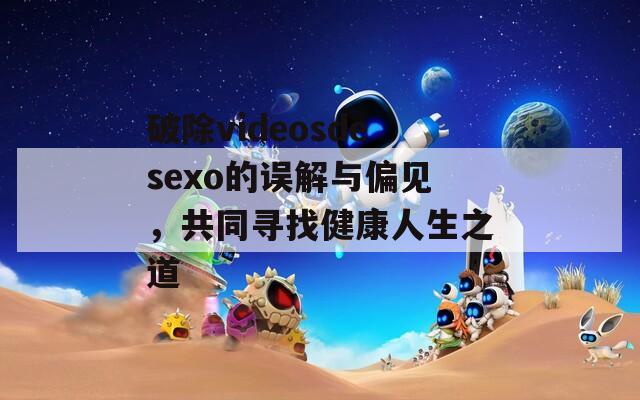 破除videosdesexo的误解与偏见，共同寻找健康人生之道