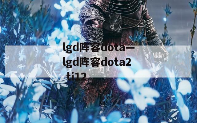 lgd阵容dota—lgd阵容dota2 ti12