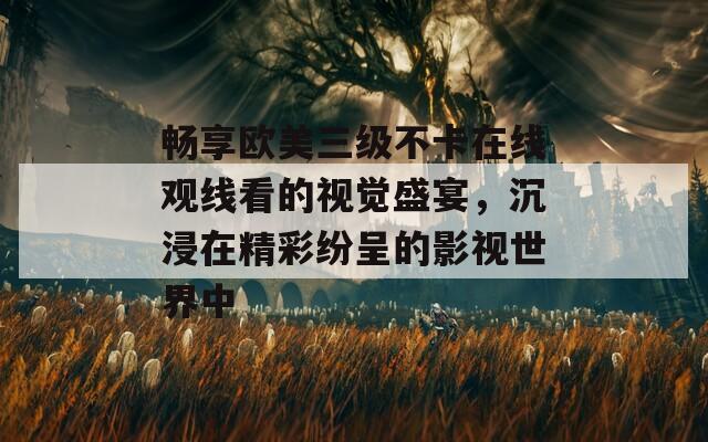 畅享欧美三级不卡在线观线看的视觉盛宴，沉浸在精彩纷呈的影视世界中