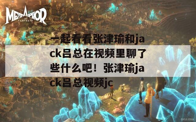 一起看看张津瑜和jack吕总在视频里聊了些什么吧！张津瑜jack吕总视频jc