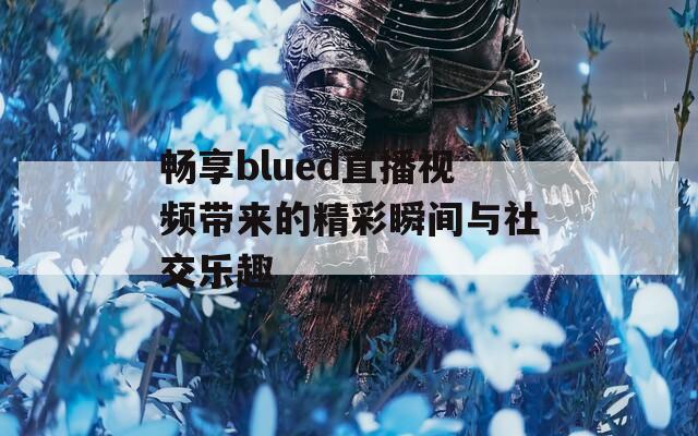 畅享blued直播视频带来的精彩瞬间与社交乐趣