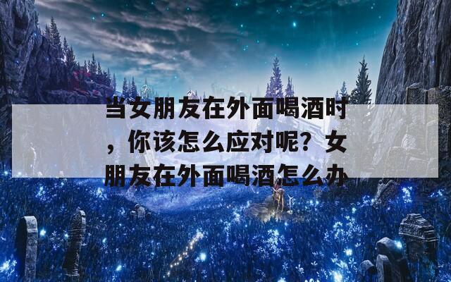 当女朋友在外面喝酒时，你该怎么应对呢？女朋友在外面喝酒怎么办