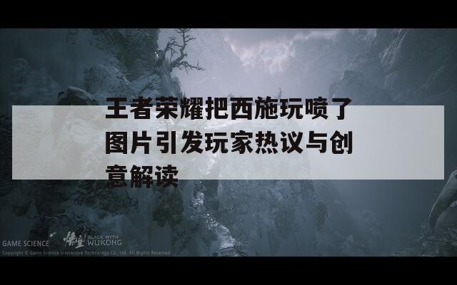 王者荣耀把西施玩喷了图片引发玩家热议与创意解读