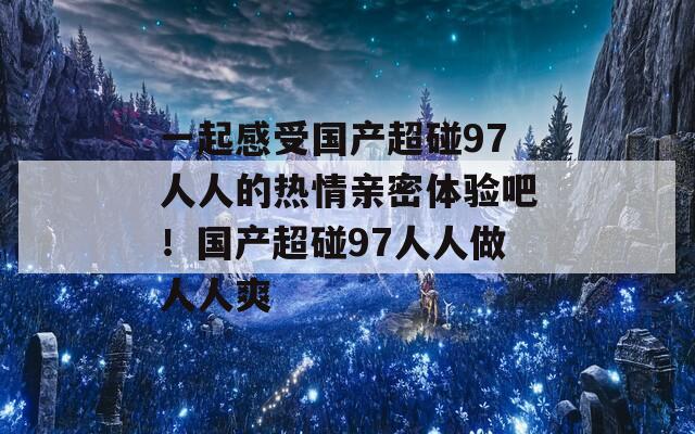 一起感受国产超碰97人人的热情亲密体验吧！国产超碰97人人做人人爽