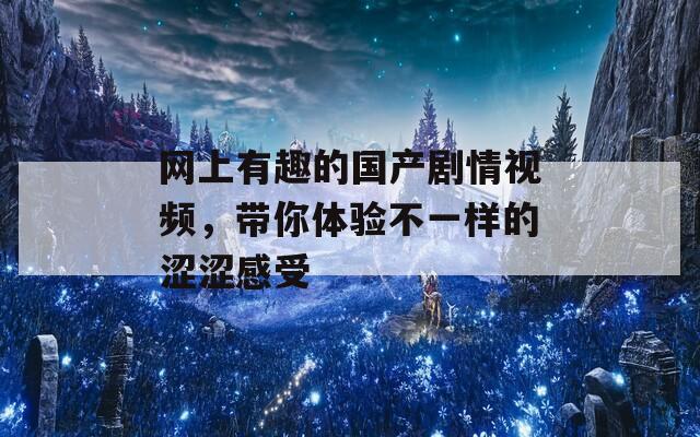 网上有趣的国产剧情视频，带你体验不一样的涩涩感受