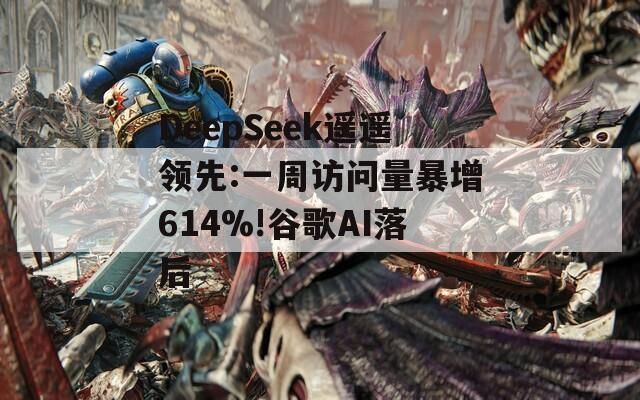 DeepSeek遥遥领先:一周访问量暴增614%!谷歌AI落后